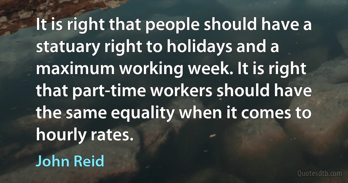 It is right that people should have a statuary right to holidays and a maximum working week. It is right that part-time workers should have the same equality when it comes to hourly rates. (John Reid)