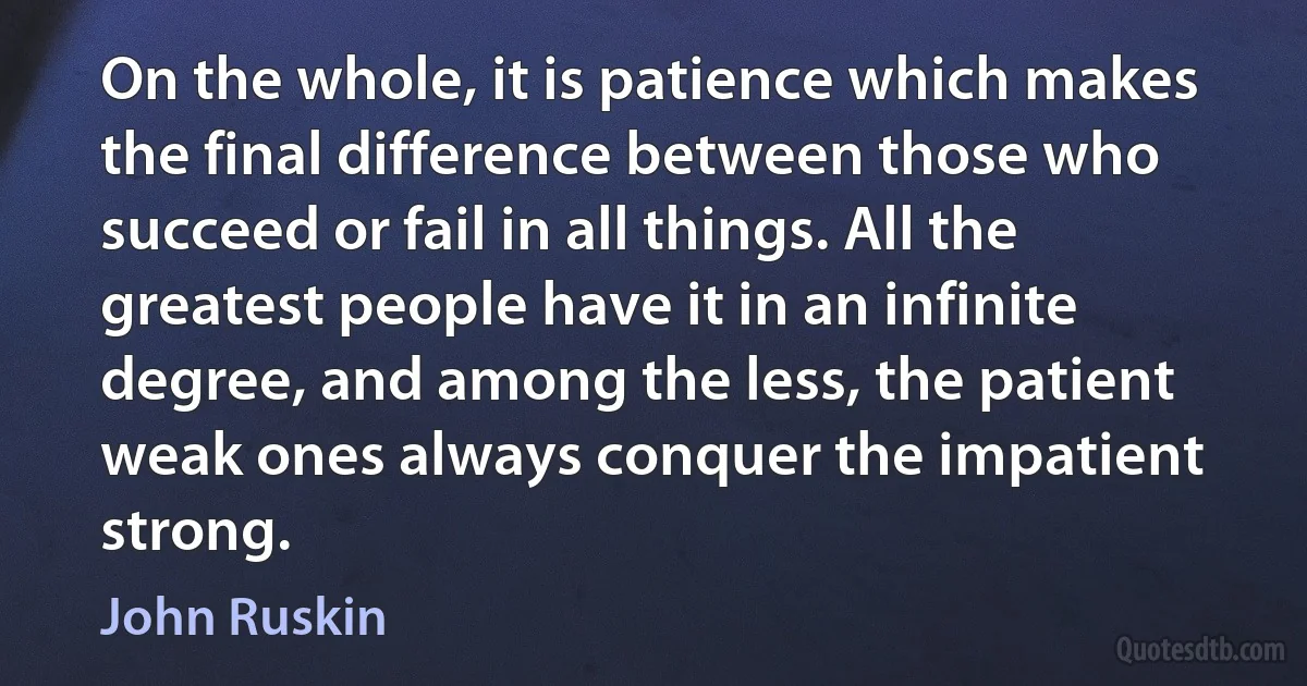 On the whole, it is patience which makes the final difference between those who succeed or fail in all things. All the greatest people have it in an infinite degree, and among the less, the patient weak ones always conquer the impatient strong. (John Ruskin)