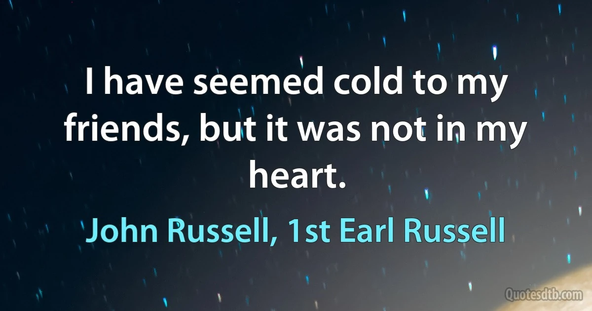 I have seemed cold to my friends, but it was not in my heart. (John Russell, 1st Earl Russell)