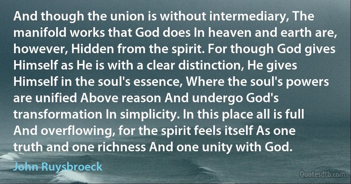 And though the union is without intermediary, The manifold works that God does In heaven and earth are, however, Hidden from the spirit. For though God gives Himself as He is with a clear distinction, He gives Himself in the soul's essence, Where the soul's powers are unified Above reason And undergo God's transformation In simplicity. In this place all is full And overflowing, for the spirit feels itself As one truth and one richness And one unity with God. (John Ruysbroeck)