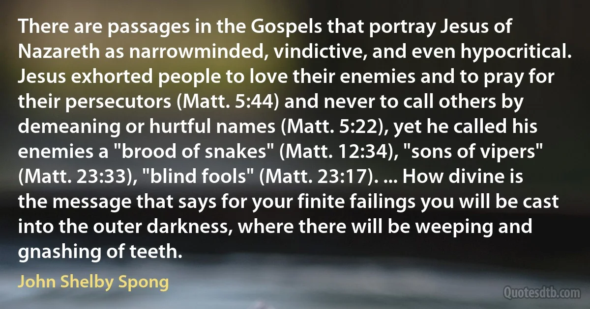 There are passages in the Gospels that portray Jesus of Nazareth as narrowminded, vindictive, and even hypocritical. Jesus exhorted people to love their enemies and to pray for their persecutors (Matt. 5:44) and never to call others by demeaning or hurtful names (Matt. 5:22), yet he called his enemies a "brood of snakes" (Matt. 12:34), "sons of vipers" (Matt. 23:33), "blind fools" (Matt. 23:17). ... How divine is the message that says for your finite failings you will be cast into the outer darkness, where there will be weeping and gnashing of teeth. (John Shelby Spong)