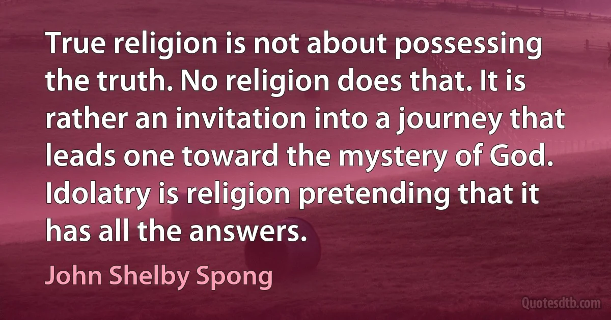 True religion is not about possessing the truth. No religion does that. It is rather an invitation into a journey that leads one toward the mystery of God. Idolatry is religion pretending that it has all the answers. (John Shelby Spong)