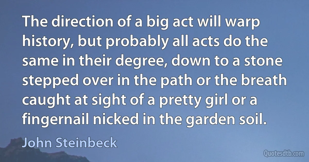 The direction of a big act will warp history, but probably all acts do the same in their degree, down to a stone stepped over in the path or the breath caught at sight of a pretty girl or a fingernail nicked in the garden soil. (John Steinbeck)