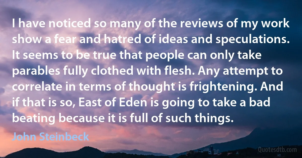 I have noticed so many of the reviews of my work show a fear and hatred of ideas and speculations. It seems to be true that people can only take parables fully clothed with flesh. Any attempt to correlate in terms of thought is frightening. And if that is so, East of Eden is going to take a bad beating because it is full of such things. (John Steinbeck)