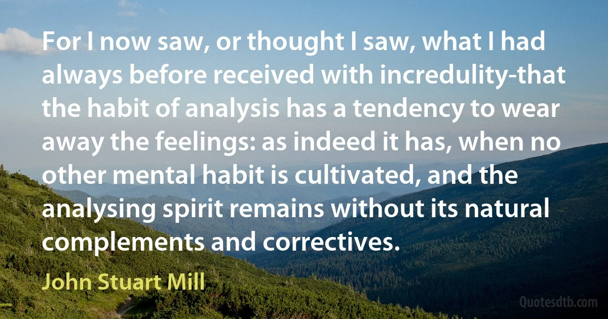 For I now saw, or thought I saw, what I had always before received with incredulity-that the habit of analysis has a tendency to wear away the feelings: as indeed it has, when no other mental habit is cultivated, and the analysing spirit remains without its natural complements and correctives. (John Stuart Mill)