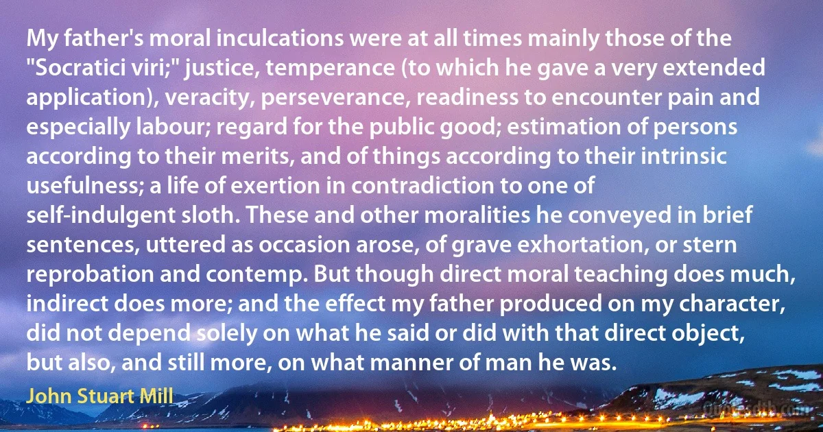 My father's moral inculcations were at all times mainly those of the "Socratici viri;" justice, temperance (to which he gave a very extended application), veracity, perseverance, readiness to encounter pain and especially labour; regard for the public good; estimation of persons according to their merits, and of things according to their intrinsic usefulness; a life of exertion in contradiction to one of self-indulgent sloth. These and other moralities he conveyed in brief sentences, uttered as occasion arose, of grave exhortation, or stern reprobation and contemp. But though direct moral teaching does much, indirect does more; and the effect my father produced on my character, did not depend solely on what he said or did with that direct object, but also, and still more, on what manner of man he was. (John Stuart Mill)