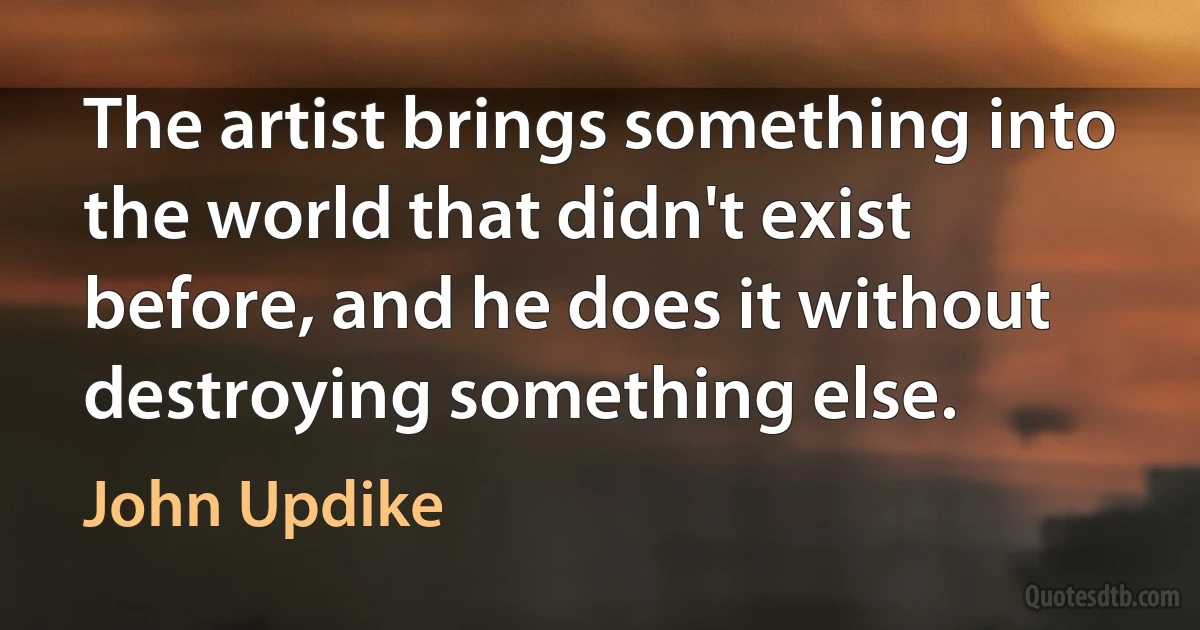 The artist brings something into the world that didn't exist before, and he does it without destroying something else. (John Updike)