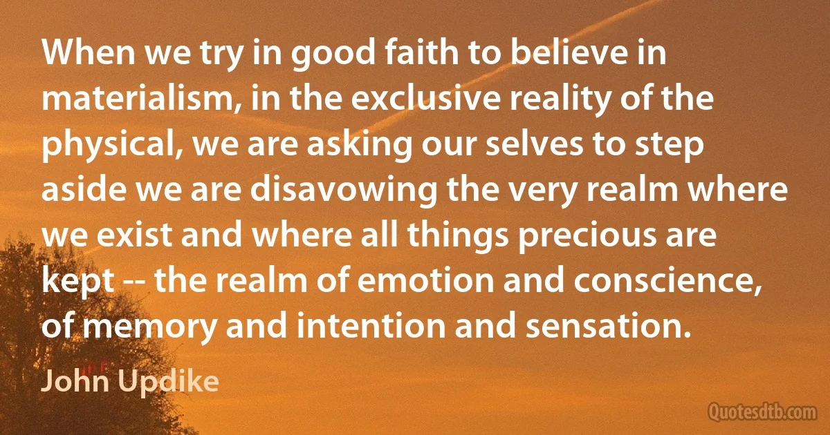 When we try in good faith to believe in materialism, in the exclusive reality of the physical, we are asking our selves to step aside we are disavowing the very realm where we exist and where all things precious are kept -- the realm of emotion and conscience, of memory and intention and sensation. (John Updike)