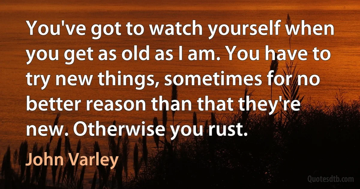 You've got to watch yourself when you get as old as I am. You have to try new things, sometimes for no better reason than that they're new. Otherwise you rust. (John Varley)