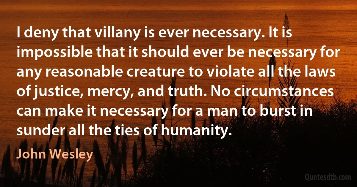 I deny that villany is ever necessary. It is impossible that it should ever be necessary for any reasonable creature to violate all the laws of justice, mercy, and truth. No circumstances can make it necessary for a man to burst in sunder all the ties of humanity. (John Wesley)