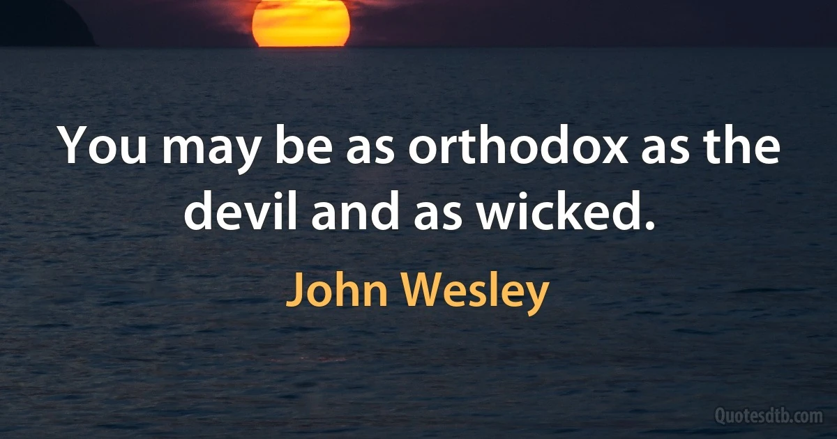 You may be as orthodox as the devil and as wicked. (John Wesley)