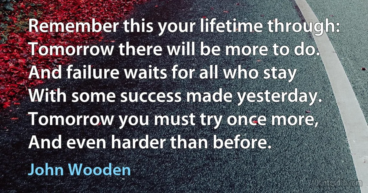 Remember this your lifetime through:
Tomorrow there will be more to do.
And failure waits for all who stay
With some success made yesterday.
Tomorrow you must try once more,
And even harder than before. (John Wooden)