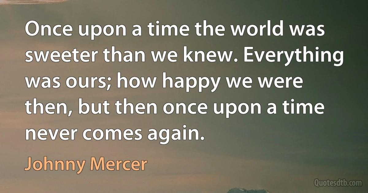 Once upon a time the world was sweeter than we knew. Everything was ours; how happy we were then, but then once upon a time never comes again. (Johnny Mercer)