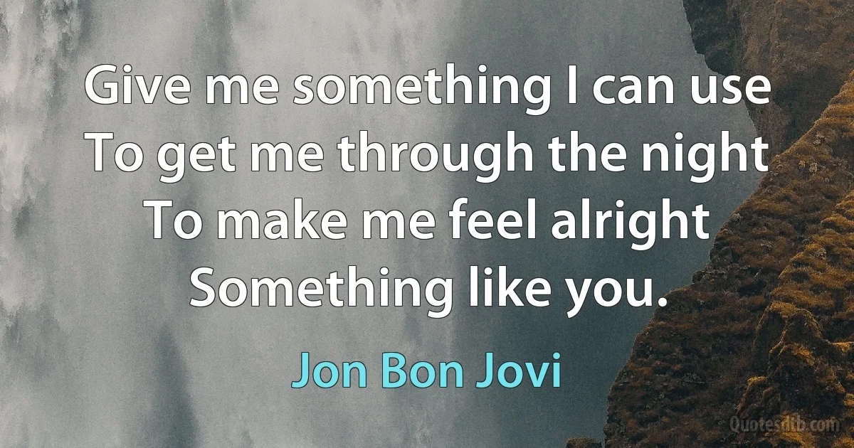 Give me something I can use
To get me through the night
To make me feel alright
Something like you. (Jon Bon Jovi)