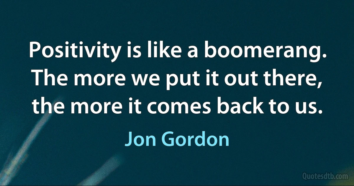 Positivity is like a boomerang. The more we put it out there, the more it comes back to us. (Jon Gordon)