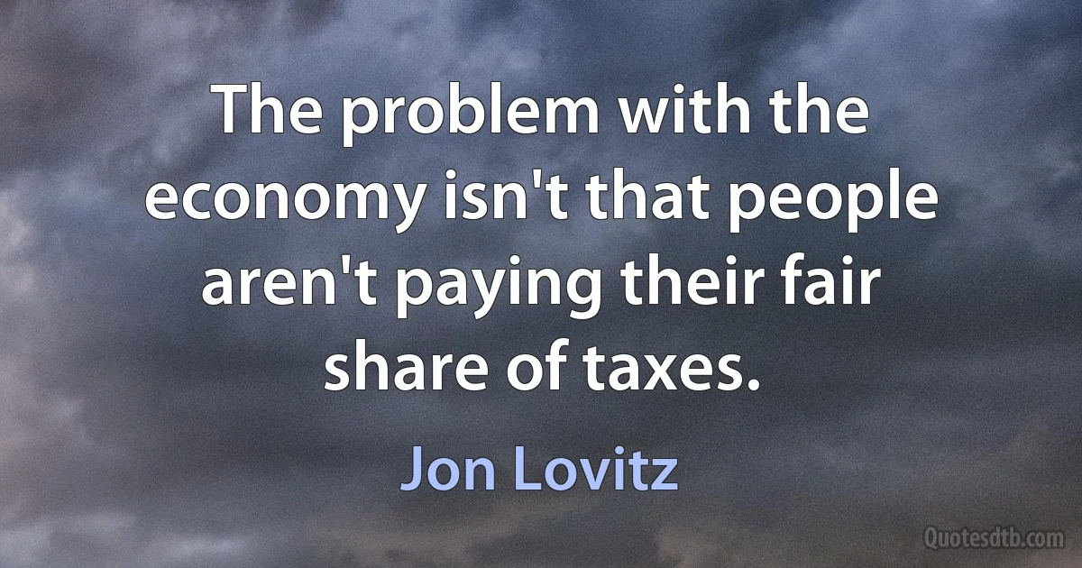 The problem with the economy isn't that people aren't paying their fair share of taxes. (Jon Lovitz)