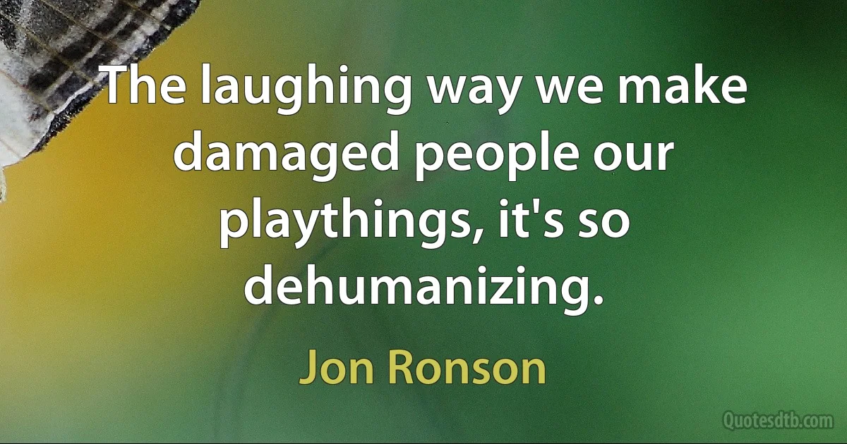 The laughing way we make damaged people our playthings, it's so dehumanizing. (Jon Ronson)