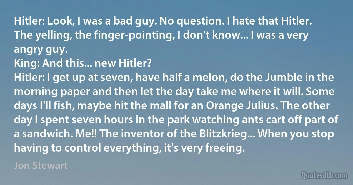 Hitler: Look, I was a bad guy. No question. I hate that Hitler. The yelling, the finger-pointing, I don't know... I was a very angry guy.
King: And this... new Hitler?
Hitler: I get up at seven, have half a melon, do the Jumble in the morning paper and then let the day take me where it will. Some days I'll fish, maybe hit the mall for an Orange Julius. The other day I spent seven hours in the park watching ants cart off part of a sandwich. Me!! The inventor of the Blitzkrieg... When you stop having to control everything, it's very freeing. (Jon Stewart)