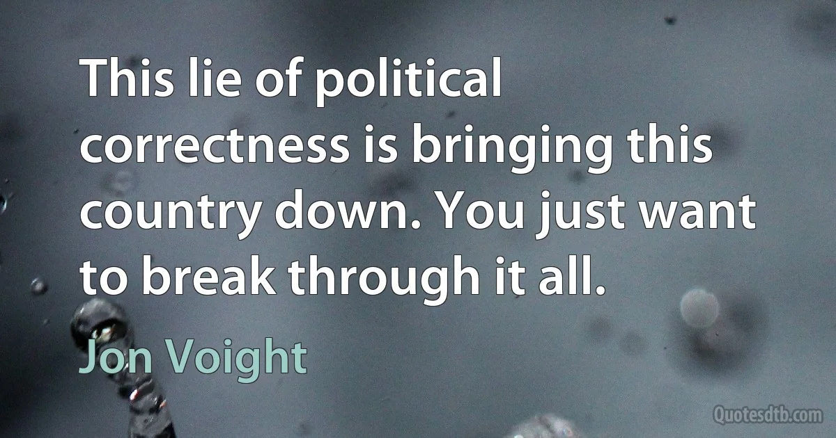 This lie of political correctness is bringing this country down. You just want to break through it all. (Jon Voight)