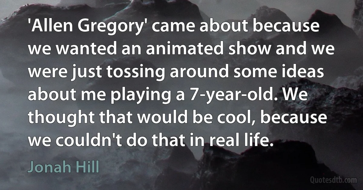 'Allen Gregory' came about because we wanted an animated show and we were just tossing around some ideas about me playing a 7-year-old. We thought that would be cool, because we couldn't do that in real life. (Jonah Hill)