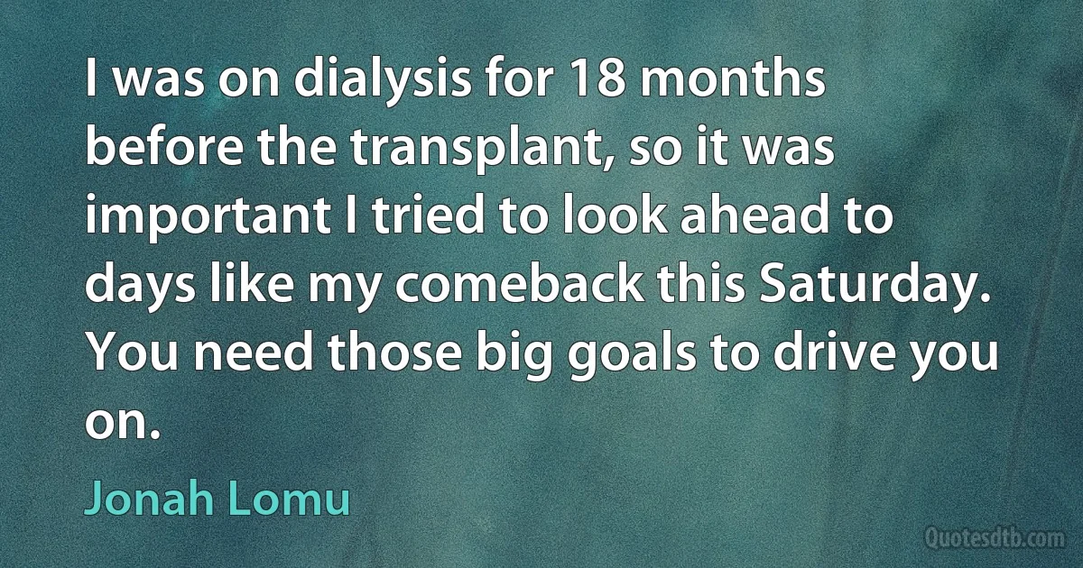 I was on dialysis for 18 months before the transplant, so it was important I tried to look ahead to days like my comeback this Saturday. You need those big goals to drive you on. (Jonah Lomu)