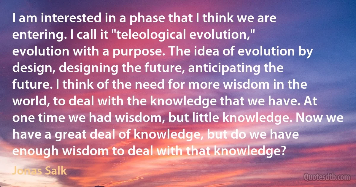 I am interested in a phase that I think we are entering. I call it "teleological evolution," evolution with a purpose. The idea of evolution by design, designing the future, anticipating the future. I think of the need for more wisdom in the world, to deal with the knowledge that we have. At one time we had wisdom, but little knowledge. Now we have a great deal of knowledge, but do we have enough wisdom to deal with that knowledge? (Jonas Salk)