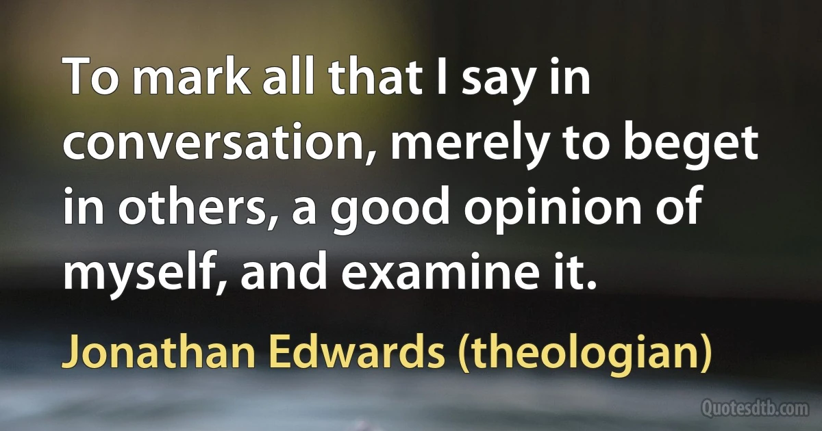 To mark all that I say in conversation, merely to beget in others, a good opinion of myself, and examine it. (Jonathan Edwards (theologian))