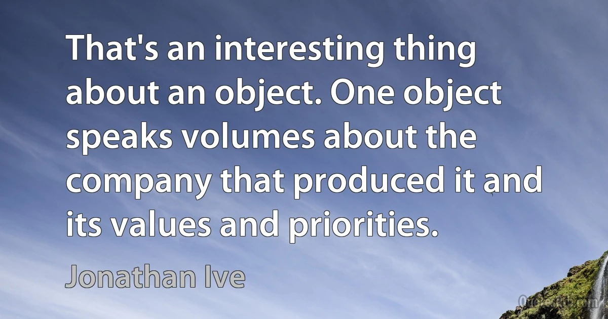 That's an interesting thing about an object. One object speaks volumes about the company that produced it and its values and priorities. (Jonathan Ive)