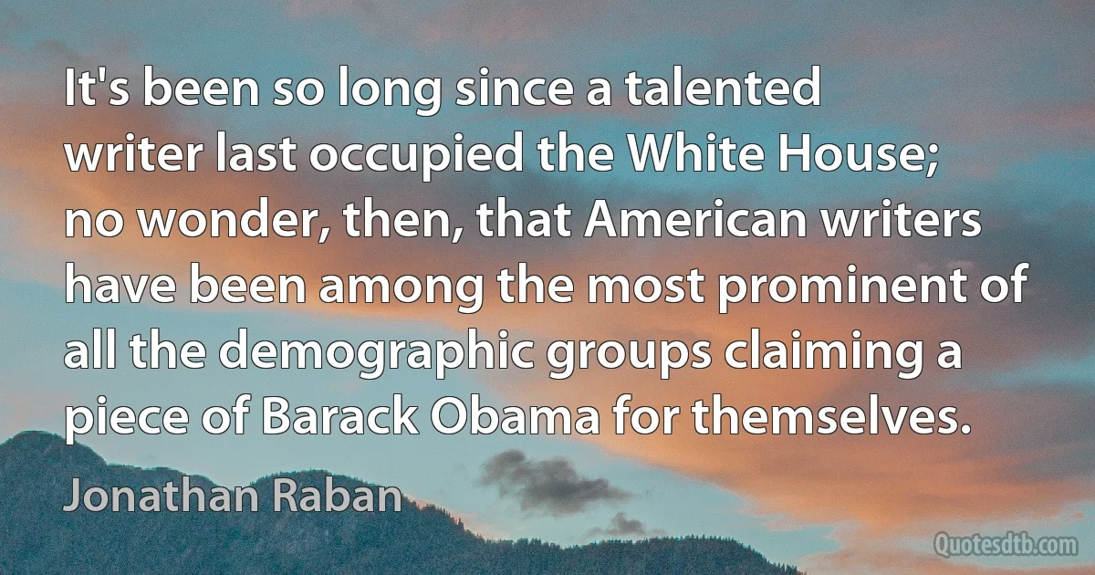 It's been so long since a talented writer last occupied the White House; no wonder, then, that American writers have been among the most prominent of all the demographic groups claiming a piece of Barack Obama for themselves. (Jonathan Raban)