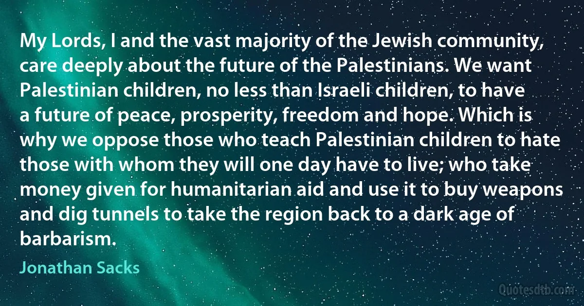 My Lords, I and the vast majority of the Jewish community, care deeply about the future of the Palestinians. We want Palestinian children, no less than Israeli children, to have a future of peace, prosperity, freedom and hope. Which is why we oppose those who teach Palestinian children to hate those with whom they will one day have to live; who take money given for humanitarian aid and use it to buy weapons and dig tunnels to take the region back to a dark age of barbarism. (Jonathan Sacks)