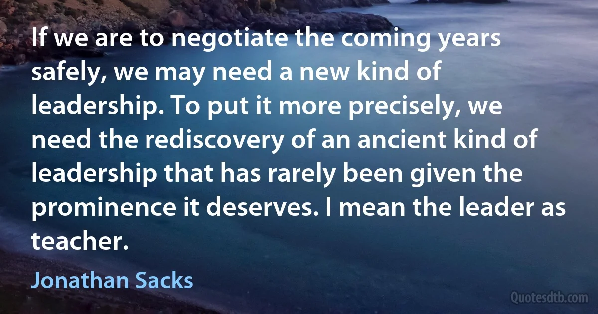 If we are to negotiate the coming years safely, we may need a new kind of leadership. To put it more precisely, we need the rediscovery of an ancient kind of leadership that has rarely been given the prominence it deserves. I mean the leader as teacher. (Jonathan Sacks)