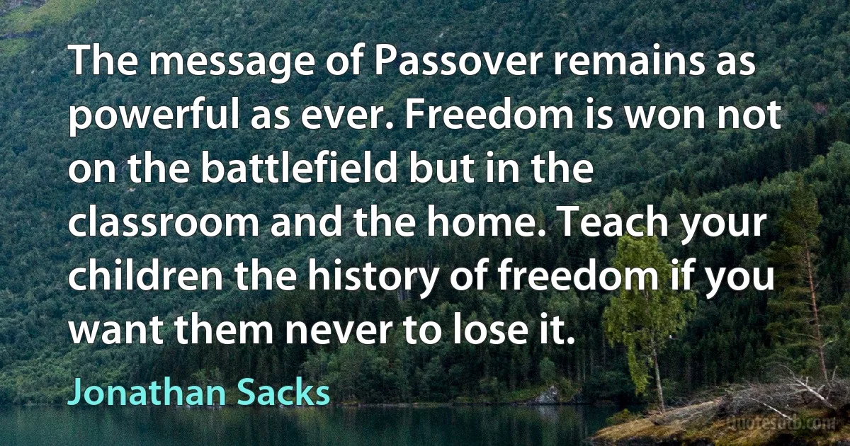 The message of Passover remains as powerful as ever. Freedom is won not on the battlefield but in the classroom and the home. Teach your children the history of freedom if you want them never to lose it. (Jonathan Sacks)