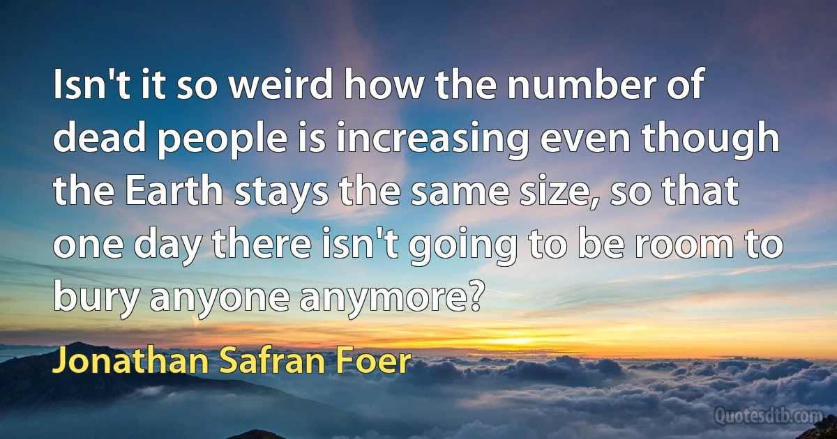 Isn't it so weird how the number of dead people is increasing even though the Earth stays the same size, so that one day there isn't going to be room to bury anyone anymore? (Jonathan Safran Foer)