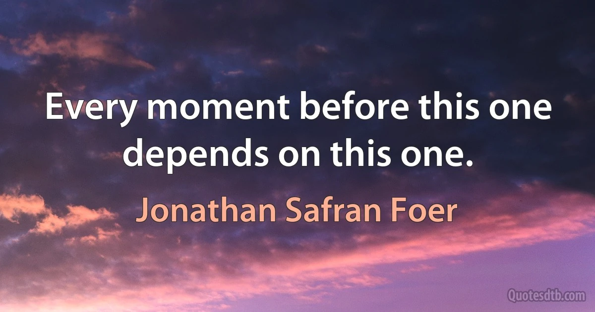 Every moment before this one depends on this one. (Jonathan Safran Foer)