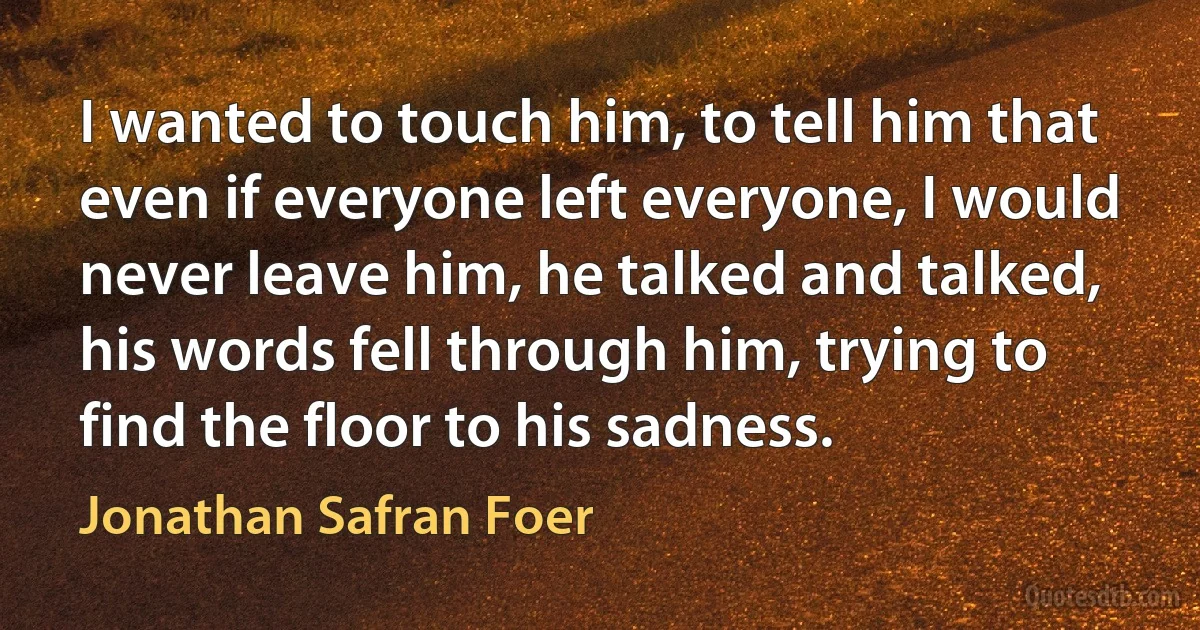 I wanted to touch him, to tell him that even if everyone left everyone, I would never leave him, he talked and talked, his words fell through him, trying to find the floor to his sadness. (Jonathan Safran Foer)