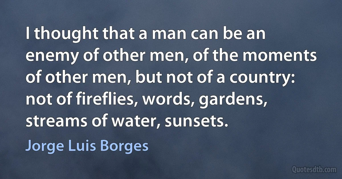 I thought that a man can be an enemy of other men, of the moments of other men, but not of a country: not of fireflies, words, gardens, streams of water, sunsets. (Jorge Luis Borges)