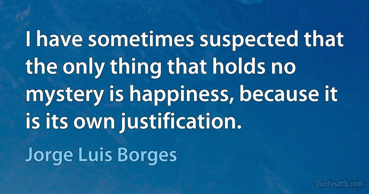 I have sometimes suspected that the only thing that holds no mystery is happiness, because it is its own justification. (Jorge Luis Borges)