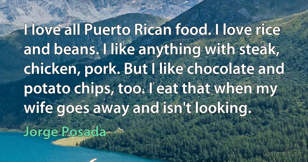 I love all Puerto Rican food. I love rice and beans. I like anything with steak, chicken, pork. But I like chocolate and potato chips, too. I eat that when my wife goes away and isn't looking. (Jorge Posada)