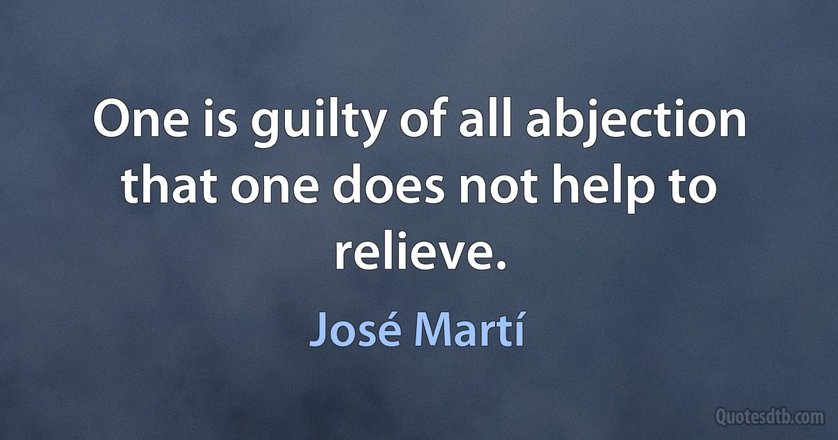 One is guilty of all abjection that one does not help to relieve. (José Martí)