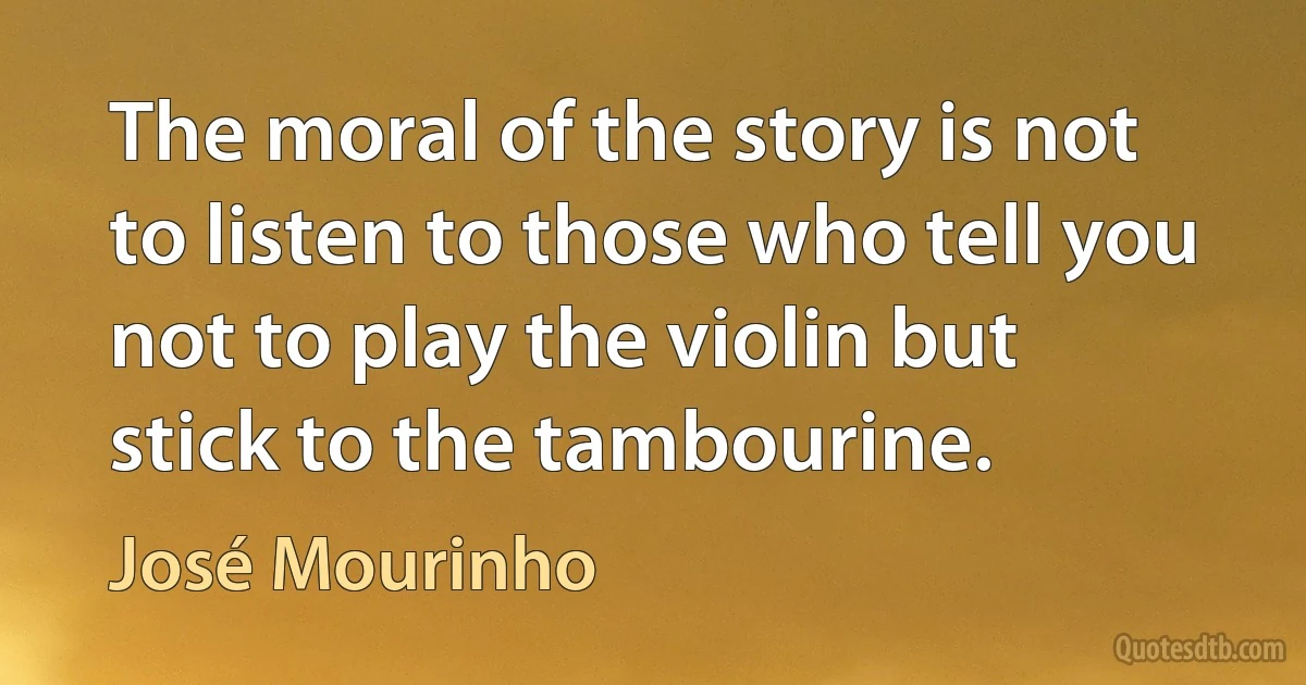 The moral of the story is not to listen to those who tell you not to play the violin but stick to the tambourine. (José Mourinho)