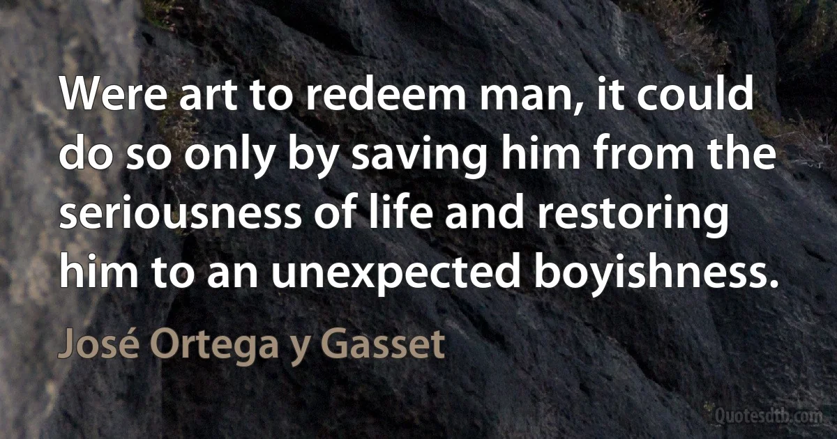 Were art to redeem man, it could do so only by saving him from the seriousness of life and restoring him to an unexpected boyishness. (José Ortega y Gasset)