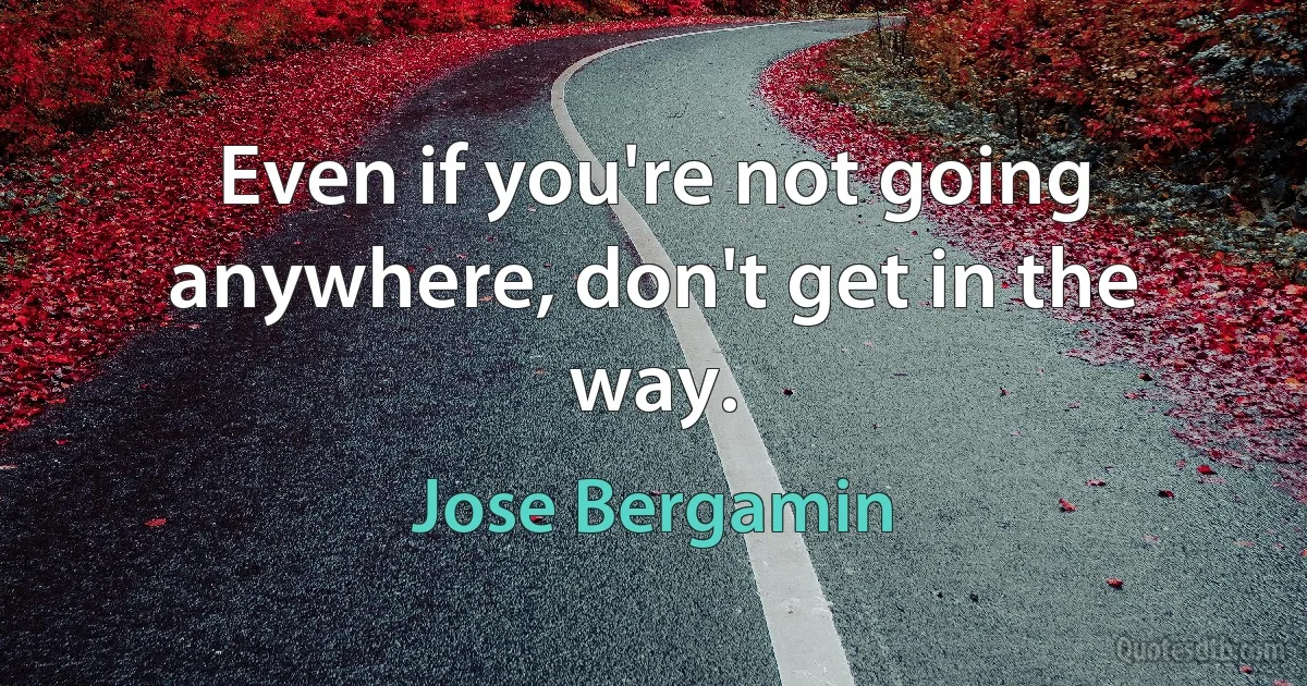 Even if you're not going anywhere, don't get in the way. (Jose Bergamin)