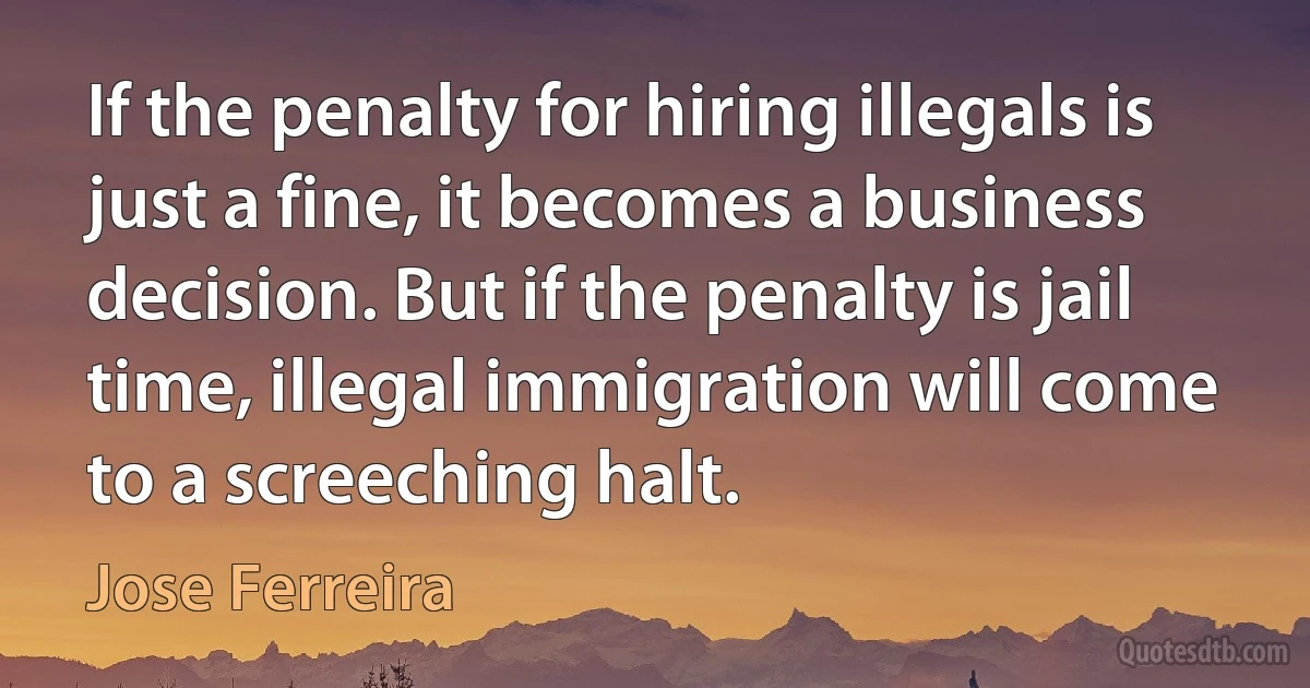 If the penalty for hiring illegals is just a fine, it becomes a business decision. But if the penalty is jail time, illegal immigration will come to a screeching halt. (Jose Ferreira)