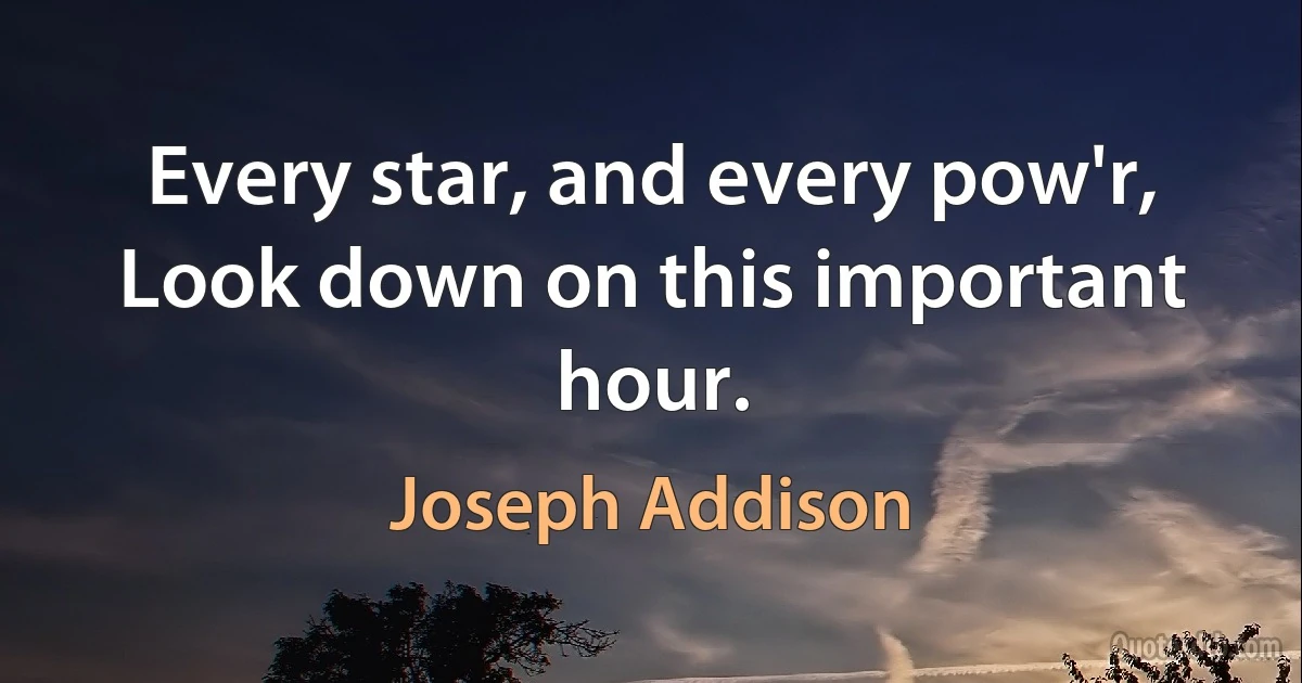 Every star, and every pow'r,
Look down on this important hour. (Joseph Addison)