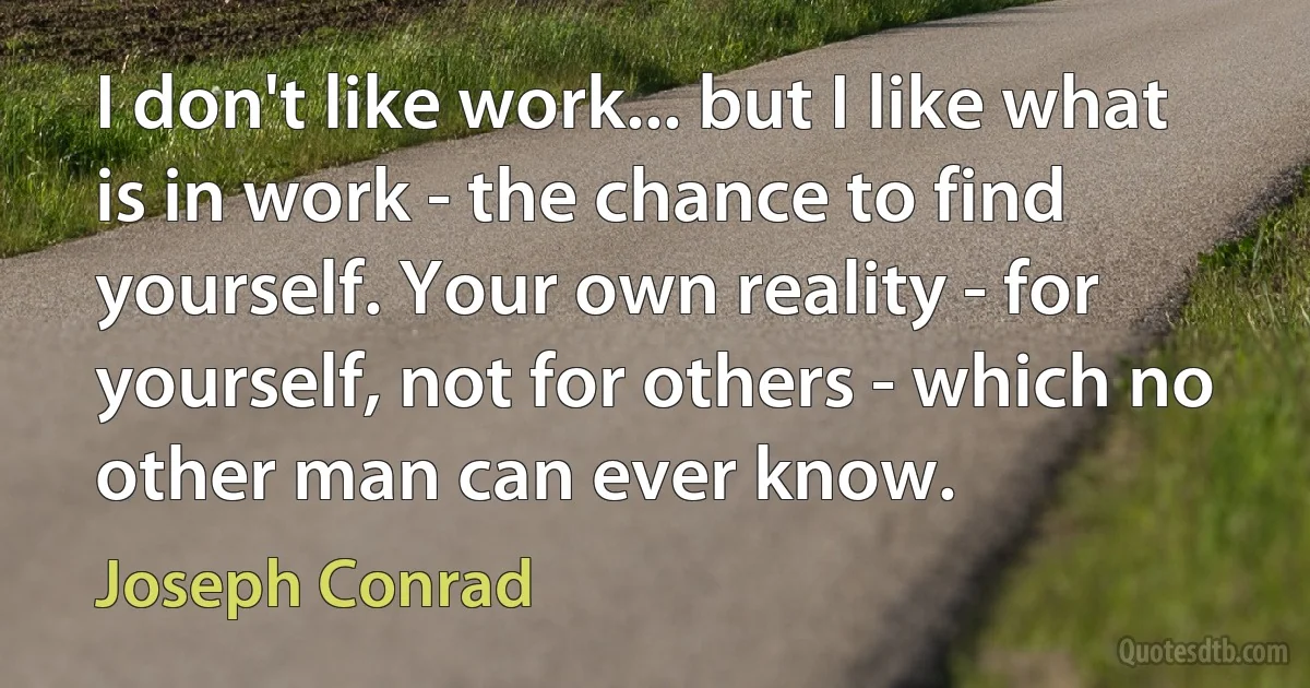 I don't like work... but I like what is in work - the chance to find yourself. Your own reality - for yourself, not for others - which no other man can ever know. (Joseph Conrad)