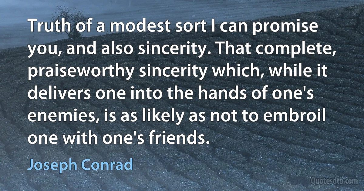 Truth of a modest sort I can promise you, and also sincerity. That complete, praiseworthy sincerity which, while it delivers one into the hands of one's enemies, is as likely as not to embroil one with one's friends. (Joseph Conrad)