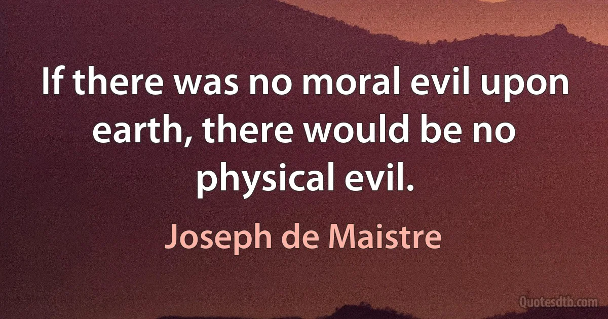 If there was no moral evil upon earth, there would be no physical evil. (Joseph de Maistre)