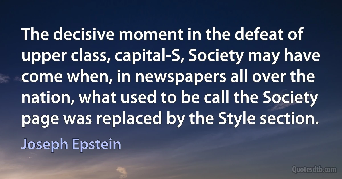 The decisive moment in the defeat of upper class, capital-S, Society may have come when, in newspapers all over the nation, what used to be call the Society page was replaced by the Style section. (Joseph Epstein)