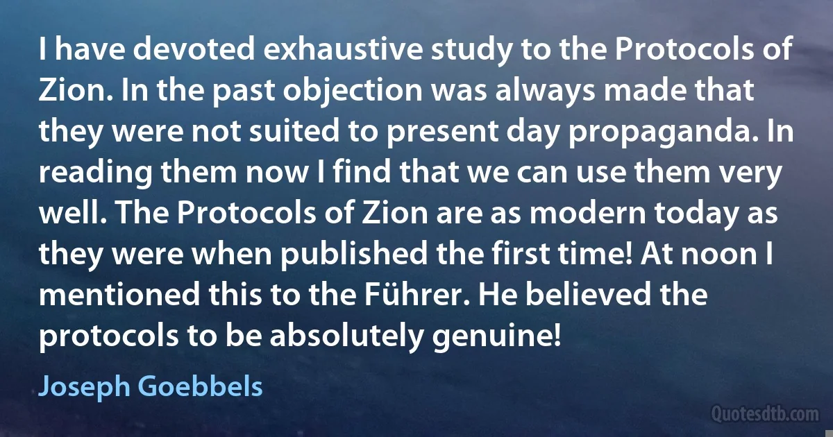 I have devoted exhaustive study to the Protocols of Zion. In the past objection was always made that they were not suited to present day propaganda. In reading them now I find that we can use them very well. The Protocols of Zion are as modern today as they were when published the first time! At noon I mentioned this to the Führer. He believed the protocols to be absolutely genuine! (Joseph Goebbels)