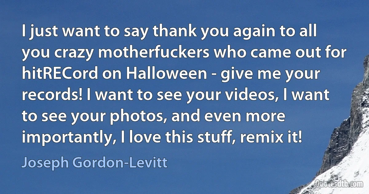 I just want to say thank you again to all you crazy motherfuckers who came out for hitRECord on Halloween - give me your records! I want to see your videos, I want to see your photos, and even more importantly, I love this stuff, remix it! (Joseph Gordon-Levitt)